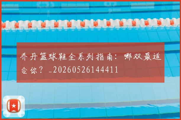 乔丹篮球鞋全系列指南:哪双最适合你?_20260526144411