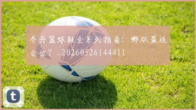 乔丹篮球鞋全系列指南：哪双最适合你？_20260526144411